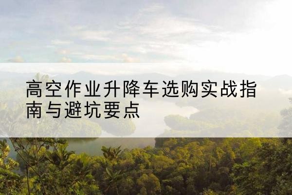新化升降车怎么选-高空作业升降车选购实战指南与避坑要点