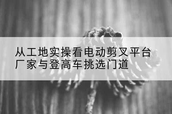 新化电动剪叉升降平台厂家-从工地实操看电动剪叉平台厂家与登高车挑选门道