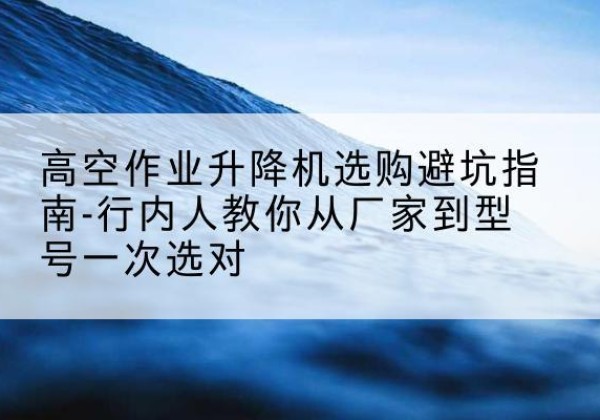 新化升降平台厂家-高空作业升降机选购避坑指南-行内人教你从厂家到型号一次选对
