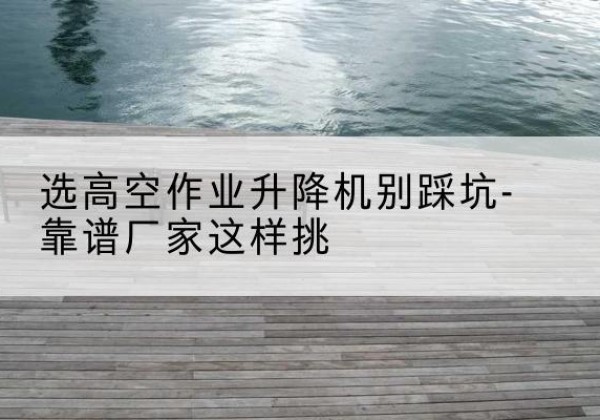 新化剪叉式升降机厂家-选高空作业升降机别踩坑-靠谱厂家这样挑