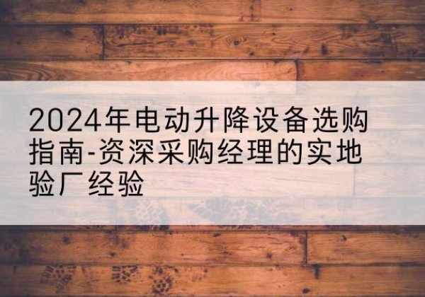 新化电动剪叉升降平台厂家-2024年电动升降设备选购指南-资深采购经理的实地验厂经验