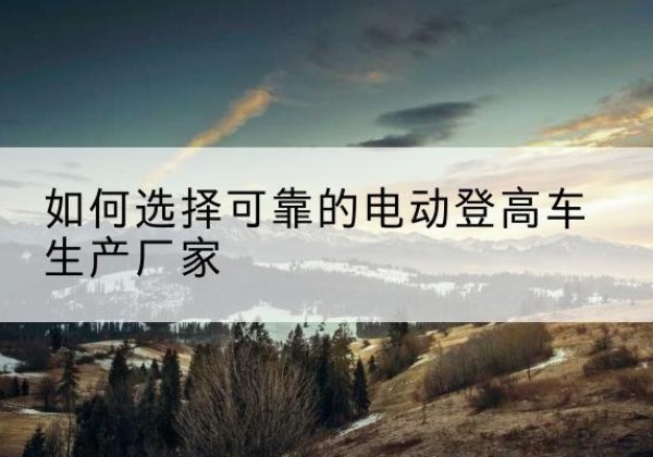 新化电动登高车厂家-如何选择可靠的电动登高车生产厂家
