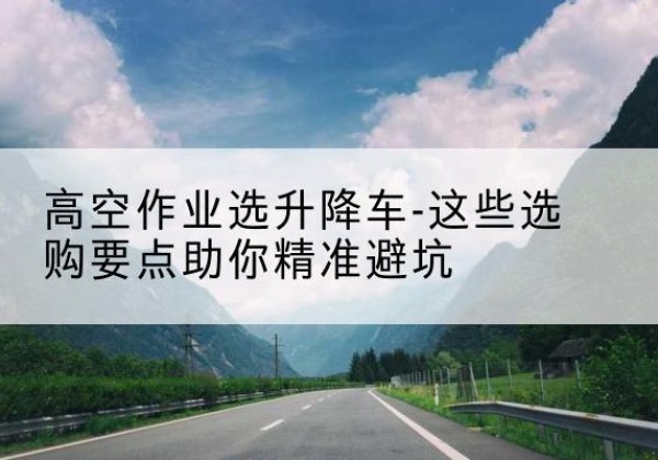 新化升降车厂家-高空作业选升降车-这些选购要点助你*避坑