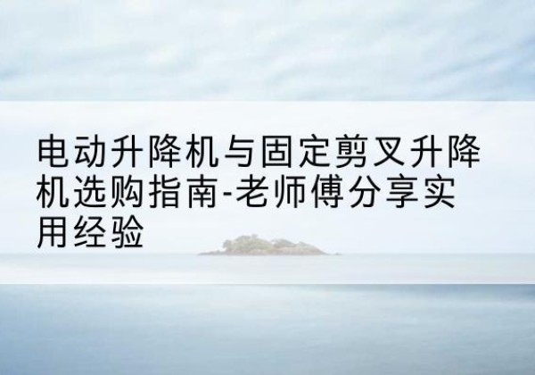 新化电动升降机怎么选-电动升降机与固定剪叉升降机选购指南-老师傅分享实用经验