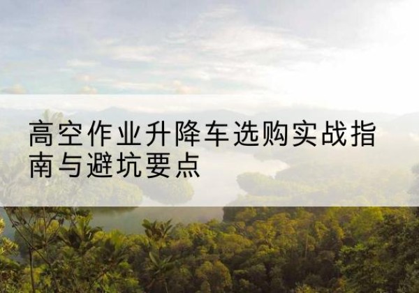 新化升降车怎么选-高空作业升降车选购实战指南与避坑要点