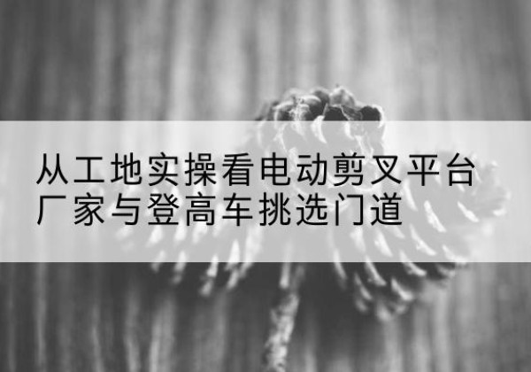 新化电动剪叉升降平台厂家-从工地实操看电动剪叉平台厂家与登高车挑选门道