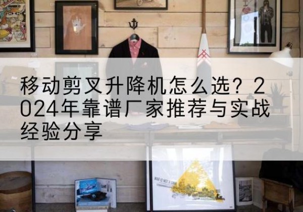 新化升降平台厂家推荐-移动剪叉升降机怎么选？2024年靠谱厂家推荐与实战经验分享