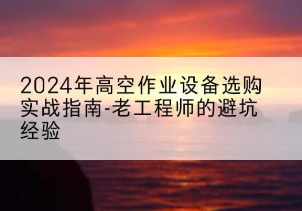 新化高空作业升降机厂家推荐-2024年高空作业设备选购实战指南-老工程师的避坑经验